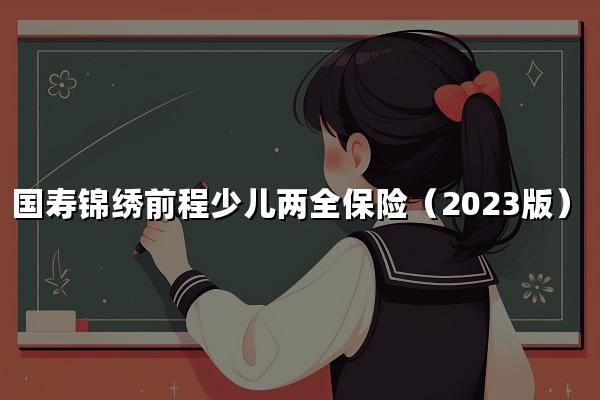 如何评价中国人寿的国寿锦绣前程少儿两全保险（2023版）？附收益演示